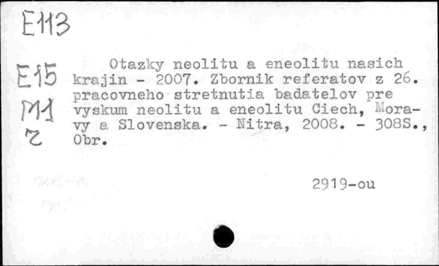 ﻿ш
Ei5 Ж г
Otazky neolitu a eneolitu nasich krajin - 2007. Zbornik referatоv z 26 pracovneho stretnutia badatelov pre vyskum neolitu a eneolitu Ciech, liora vy a Slovenska. - Nitra, 2008. - 308S Obr.
2919-ou